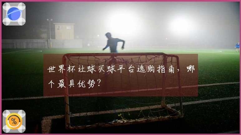 世界杯让球买球平台选购指南，哪个最具优势？